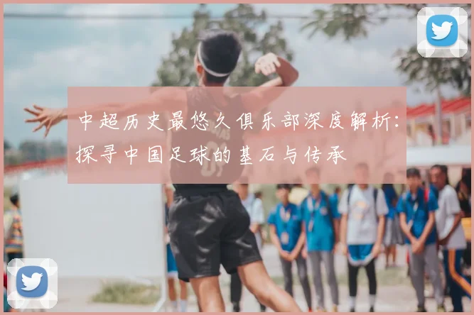 中超历史最悠久俱乐部深度解析：探寻中国足球的基石与传承