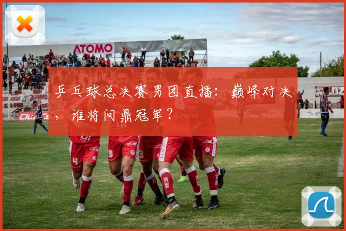 乒乓球总决赛男团直播：巅峰对决，谁将问鼎冠军？