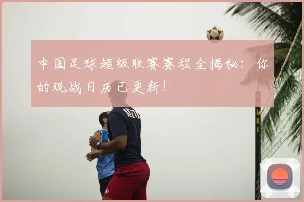 中国足球超级联赛赛程全揭秘:你的观战日历已更新!