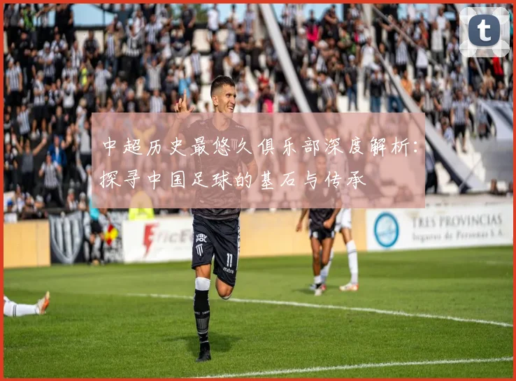 中超历史最悠久俱乐部深度解析：探寻中国足球的基石与传承